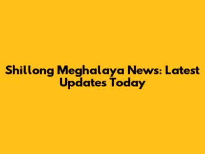 Shillong Meghalaya News: Latest Updates Today