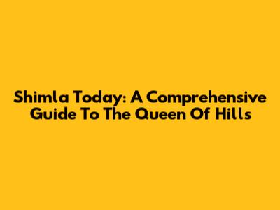 Shimla Today: A Comprehensive Guide To The Queen Of Hills