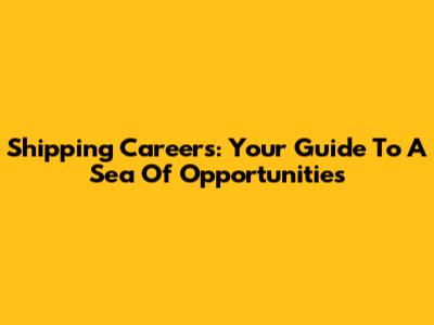 Shipping Careers: Your Guide To A Sea Of Opportunities