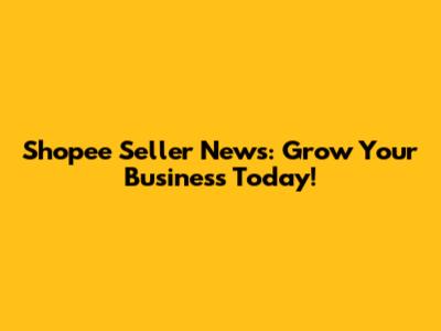 Shopee Seller News: Grow Your Business Today!