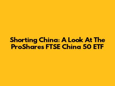 Shorting China: A Look At The ProShares FTSE China 50 ETF
