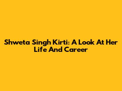 Shweta Singh Kirti: A Look At Her Life And Career