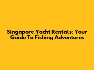 Singapore Yacht Rentals: Your Guide To Fishing Adventures