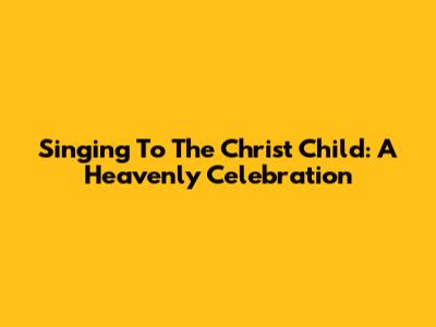 Singing To The Christ Child: A Heavenly Celebration
