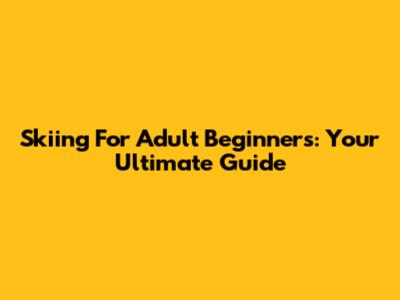 Skiing For Adult Beginners: Your Ultimate Guide