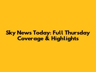Sky News Today: Full Thursday Coverage & Highlights