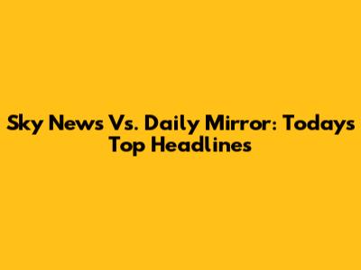 Sky News Vs. Daily Mirror: Today's Top Headlines
