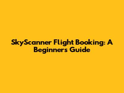 SkyScanner Flight Booking: A Beginner's Guide