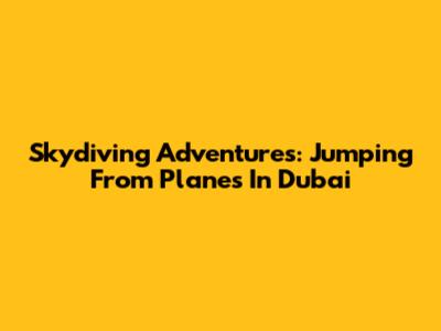 Skydiving Adventures: Jumping From Planes In Dubai