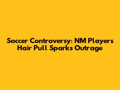 Soccer Controversy: NM Player's Hair Pull Sparks Outrage