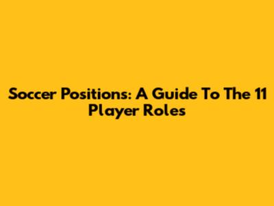 Soccer Positions: A Guide To The 11 Player Roles