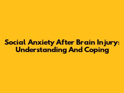 Social Anxiety After Brain Injury: Understanding And Coping