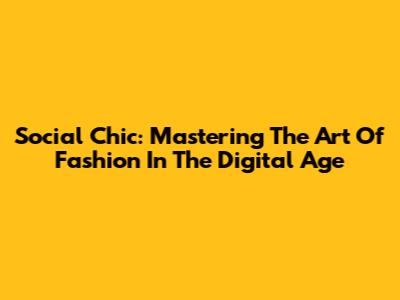 Social Chic: Mastering The Art Of Fashion In The Digital Age