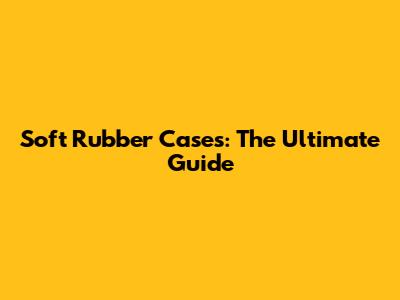 Soft Rubber Cases: The Ultimate Guide