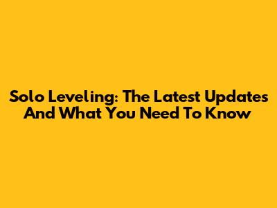 Solo Leveling: The Latest Updates And What You Need To Know