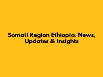 Somali Region Ethiopia: News, Updates & Insights