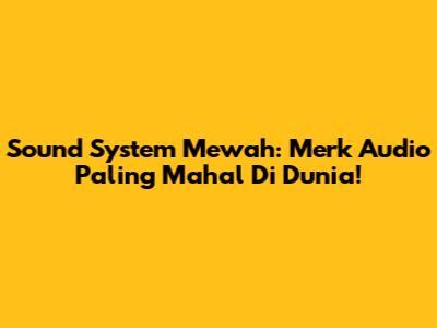 Sound System Mewah: Merk Audio Paling Mahal Di Dunia!