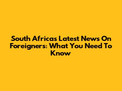 South Africa's Latest News On Foreigners: What You Need To Know