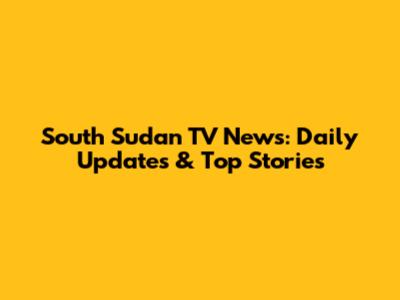South Sudan TV News: Daily Updates & Top Stories