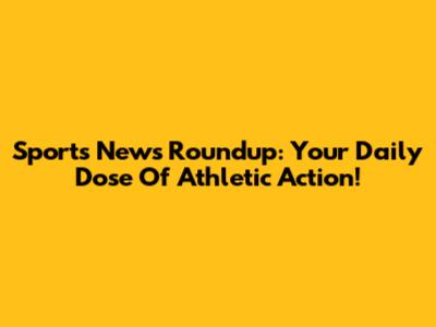 Sports News Roundup: Your Daily Dose Of Athletic Action!
