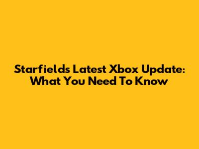 Starfield's Latest Xbox Update: What You Need To Know