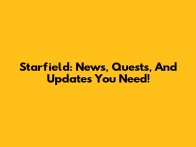 Starfield: News, Quests, And Updates You Need!