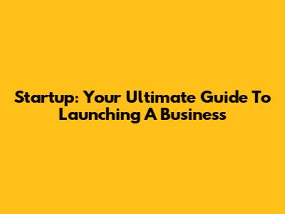 Startup: Your Ultimate Guide To Launching A Business
