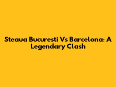 Steaua Bucuresti Vs Barcelona: A Legendary Clash