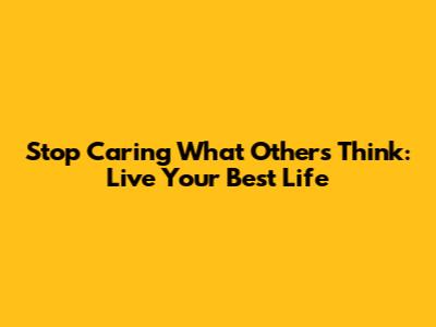 Stop Caring What Others Think: Live Your Best Life
