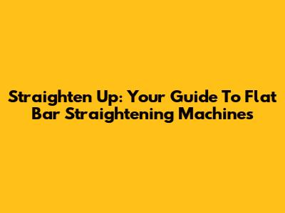 Straighten Up: Your Guide To Flat Bar Straightening Machines