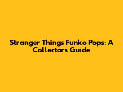 Stranger Things Funko Pops: A Collector's Guide