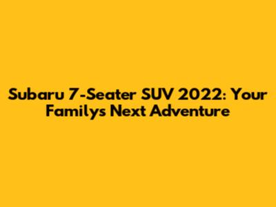 Subaru 7-Seater SUV 2022: Your Family's Next Adventure