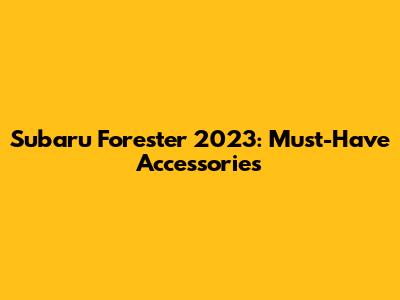 Subaru Forester 2023: Must-Have Accessories