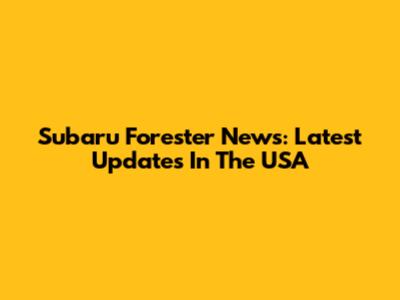 Subaru Forester News: Latest Updates In The USA