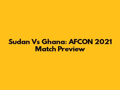 Sudan Vs Ghana: AFCON 2021 Match Preview