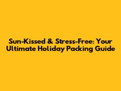 Sun-Kissed & Stress-Free: Your Ultimate Holiday Packing Guide
