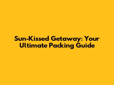 Sun-Kissed Getaway: Your Ultimate Packing Guide