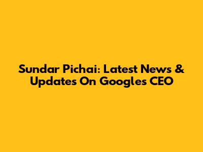 Sundar Pichai: Latest News & Updates On Google's CEO
