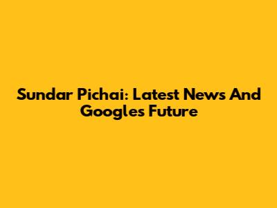 Sundar Pichai: Latest News And Google's Future