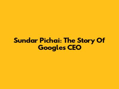 Sundar Pichai: The Story Of Google's CEO