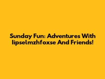 Sunday Fun: Adventures With Iipselmzhfoxse And Friends!