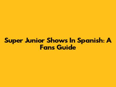 Super Junior Shows In Spanish: A Fan's Guide