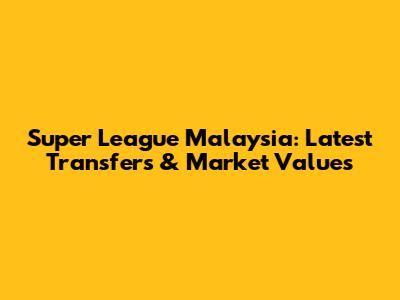 Super League Malaysia: Latest Transfers & Market Values