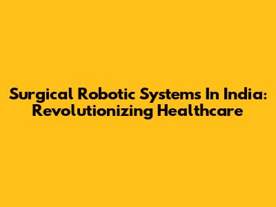 Surgical Robotic Systems In India: Revolutionizing Healthcare