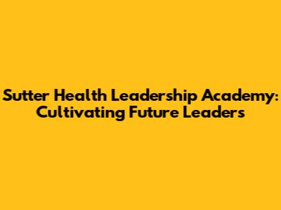 Sutter Health Leadership Academy: Cultivating Future Leaders