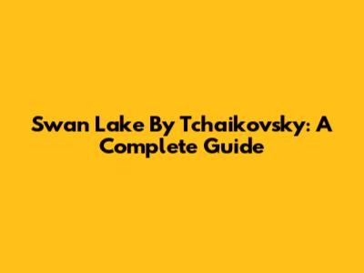 Swan Lake By Tchaikovsky: A Complete Guide