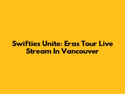 Swifties Unite: Eras Tour Live Stream In Vancouver