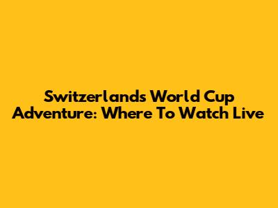 Switzerland's World Cup Adventure: Where To Watch Live