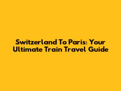 Switzerland To Paris: Your Ultimate Train Travel Guide