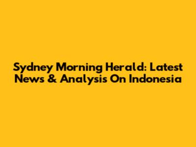 Sydney Morning Herald: Latest News & Analysis On Indonesia